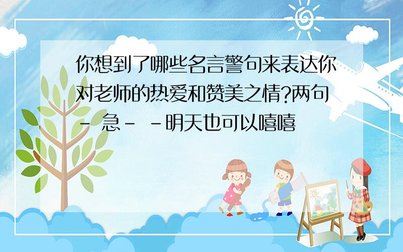 你想到了哪些名言警句来表达你对老师的热爱和赞美之情?两句- 急- -明天也可以嘻嘻