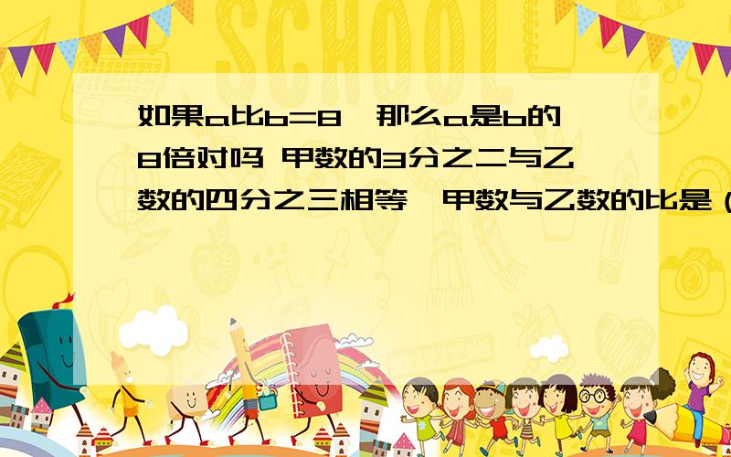 如果a比b=8,那么a是b的8倍对吗 甲数的3分之二与乙数的四分之三相等,甲数与乙数的比是（）