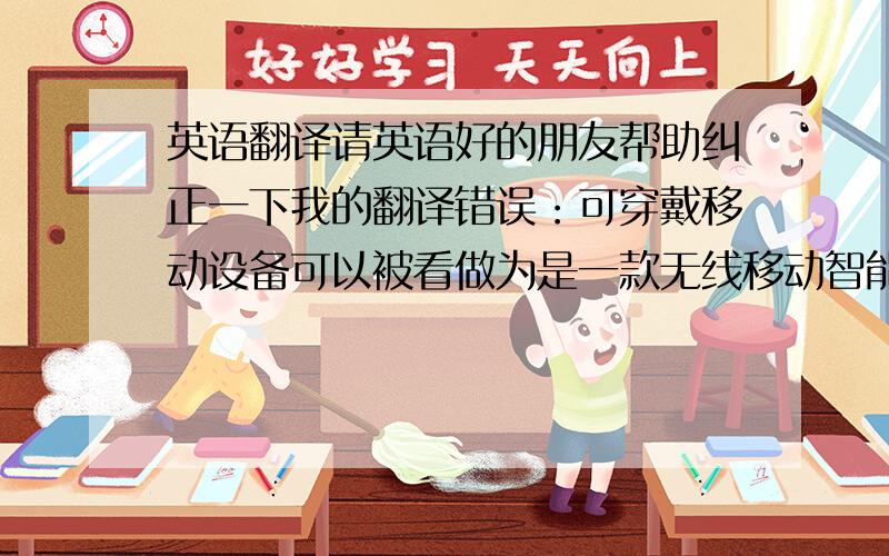 英语翻译请英语好的朋友帮助纠正一下我的翻译错误：可穿戴移动设备可以被看做为是一款无线移动智能设备,因此可穿戴移动设备需要依网络的支持才能发挥出本身的作用.Wearable computing devi