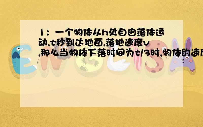 1：一个物体从h处自由落体运动,t秒到达地面,落地速度v,那么当物体下落时间为t/3时,物体的速度和距离地面高度为?2：自由落体下落的质点,第n秒内位移与前n-1秒内的位移比为?3：一个小球以