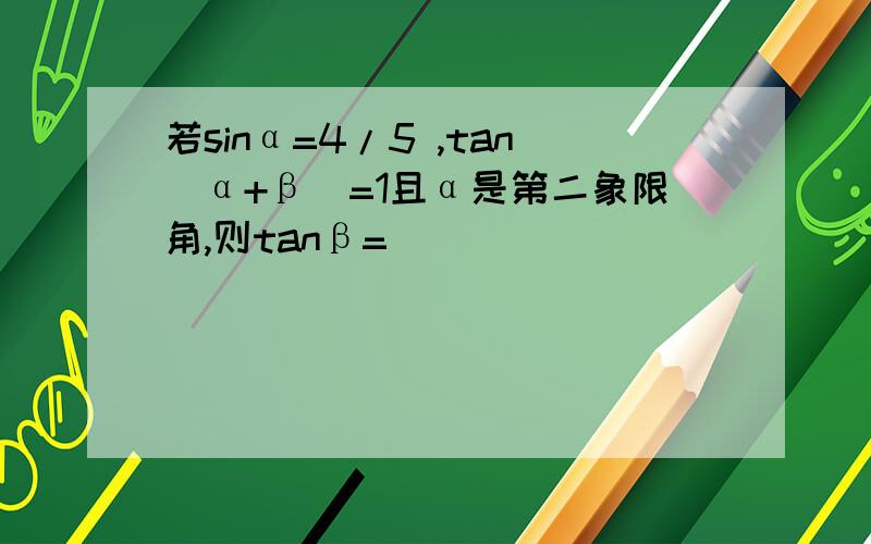 若sinα=4/5 ,tan(α+β)=1且α是第二象限角,则tanβ=