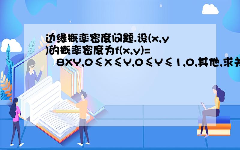 边缘概率密度问题.设(x,y)的概率密度为f(x,y)=﹛8XY,0≤X≤Y,0≤Y≤1,0,其他,求关于X及关于Y的边缘概率密度.