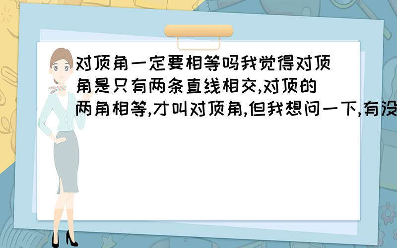 对顶角一定要相等吗我觉得对顶角是只有两条直线相交,对顶的两角相等,才叫对顶角,但我想问一下,有没有对顶两角不相等也是对顶角的可能性?