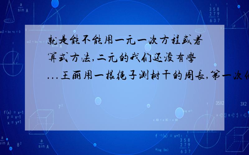 就是能不能用一元一次方程或者算式方法,二元的我们还没有学...王丽用一根绳子测树干的周长,第一次他将绳对折来量,绕树两周余1米：第二次将绳折成三折来量,绕树一周余1.5米.请你计算绳