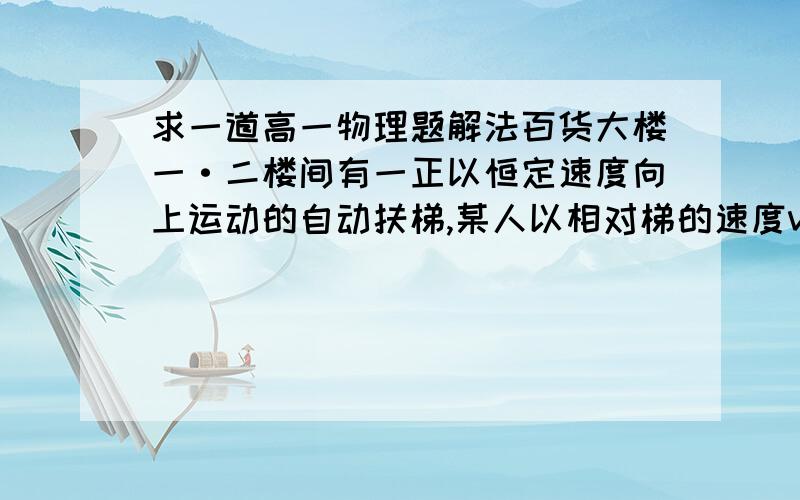 求一道高一物理题解法百货大楼一·二楼间有一正以恒定速度向上运动的自动扶梯,某人以相对梯的速度v沿梯从一楼向上跑,数得梯子有N1级,到二楼后他又反过来以相对梯的速度v沿梯向下跑至