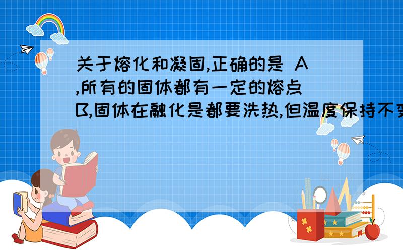 关于熔化和凝固,正确的是 A,所有的固体都有一定的熔点 B,固体在融化是都要洗热,但温度保持不变 C.晶体融化时吸热,温度保持不变 D.固体在凝固时都要放热,温度降低