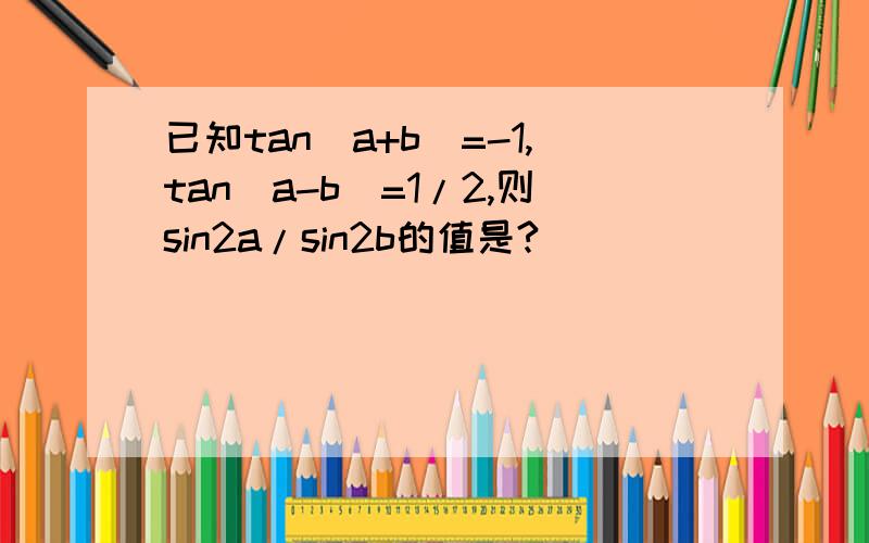 已知tan(a+b)=-1,tan(a-b)=1/2,则sin2a/sin2b的值是?