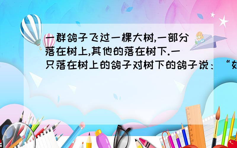 一群鸽子飞过一棵大树,一部分落在树上,其他的落在树下.一只落在树上的鸽子对树下的鸽子说：“如果你们飞上来一只,你们的只数就是群鸽的三分之一；如果我们飞下去一只,我们和你们的