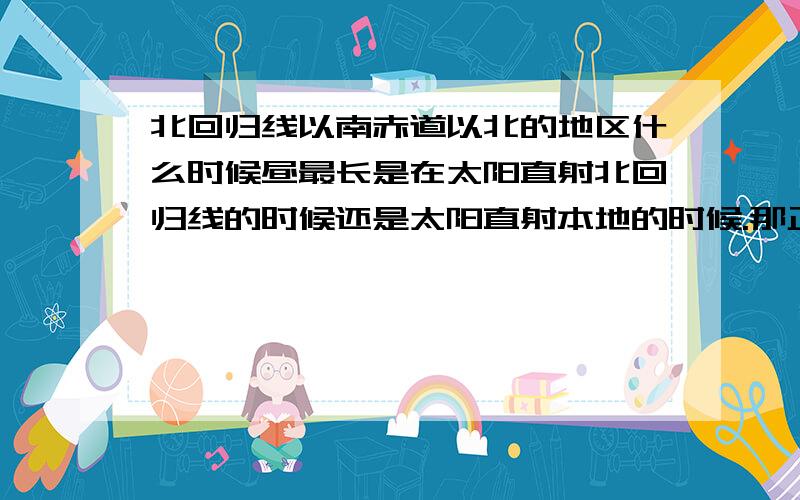 北回归线以南赤道以北的地区什么时候昼最长是在太阳直射北回归线的时候还是太阳直射本地的时候.那正午太阳高度角呢.是在太阳直射本地的时候还是太阳直射北回归线的时候.那如果是南