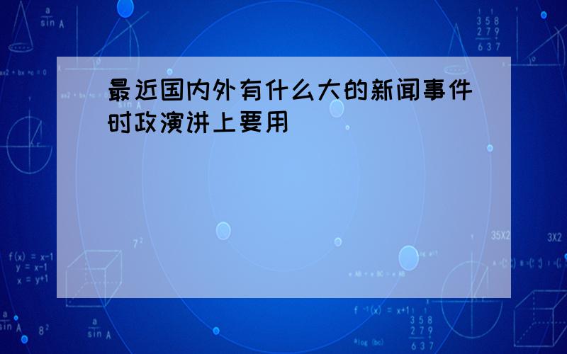 最近国内外有什么大的新闻事件时政演讲上要用