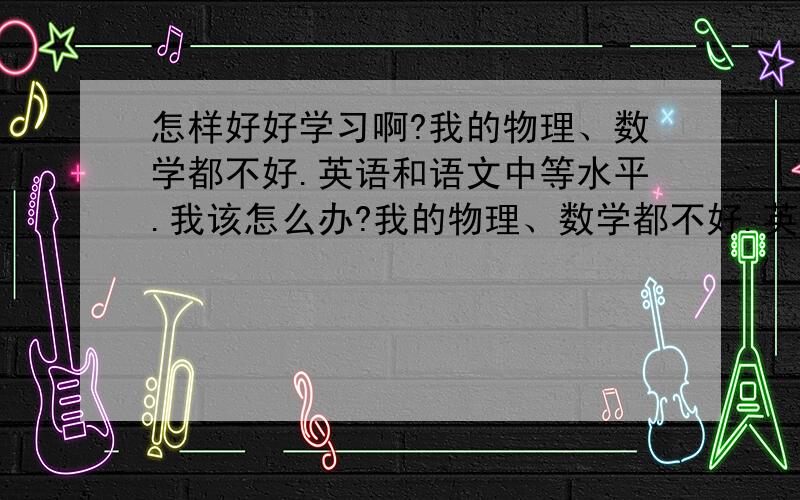 怎样好好学习啊?我的物理、数学都不好.英语和语文中等水平.我该怎么办?我的物理、数学都不好.英语和语文中等水平.我该怎么办?