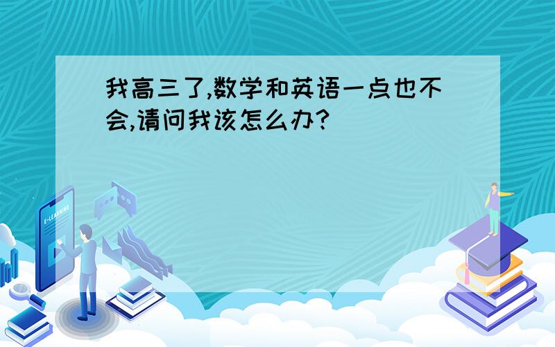 我高三了,数学和英语一点也不会,请问我该怎么办?