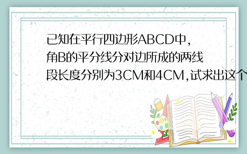 已知在平行四边形ABCD中,角B的平分线分对边所成的两线段长度分别为3CM和4CM,试求出这个平行四边形的周长.