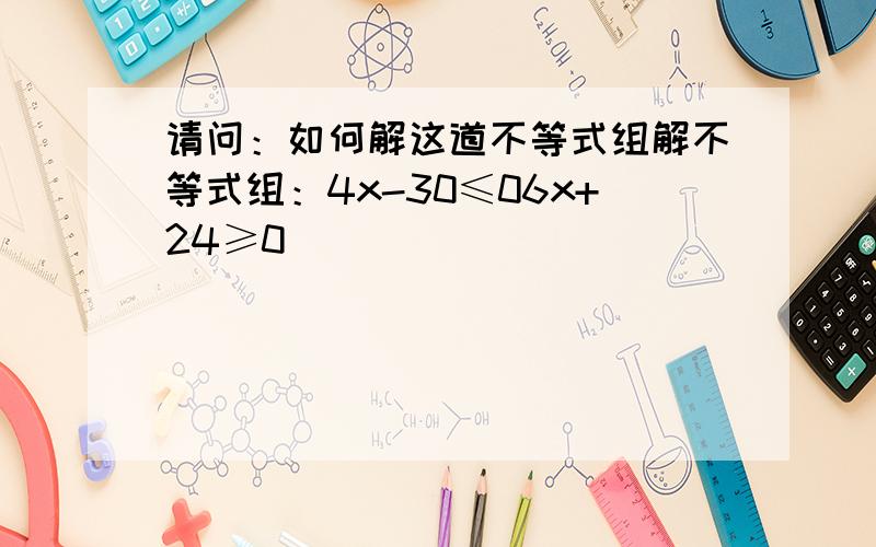 请问：如何解这道不等式组解不等式组：4x-30≤06x+24≥0