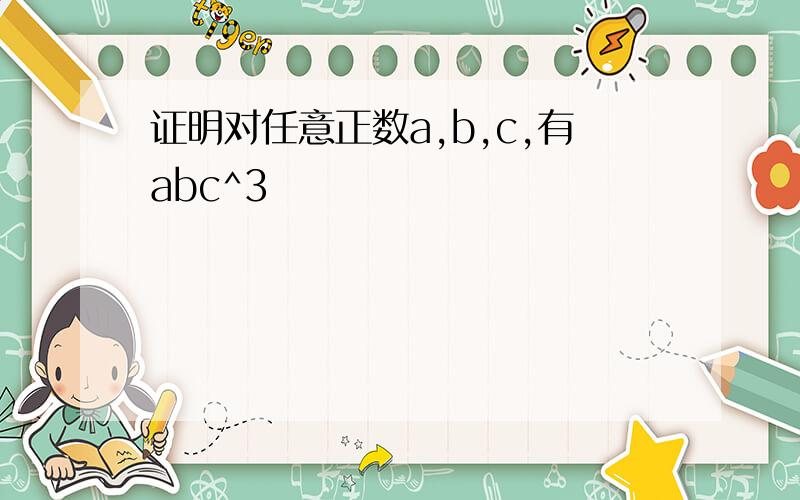 证明对任意正数a,b,c,有abc^3