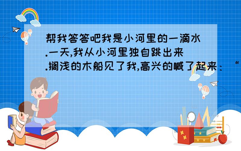 帮我答答吧我是小河里的一滴水.一天,我从小河里独自跳出来.搁浅的木船见了我,高兴的喊了起来：“有水啦,有水啦,我能航行了!”可是,我的劲太小了,怎们能托起一条大船呢?干旱的禾苗见了