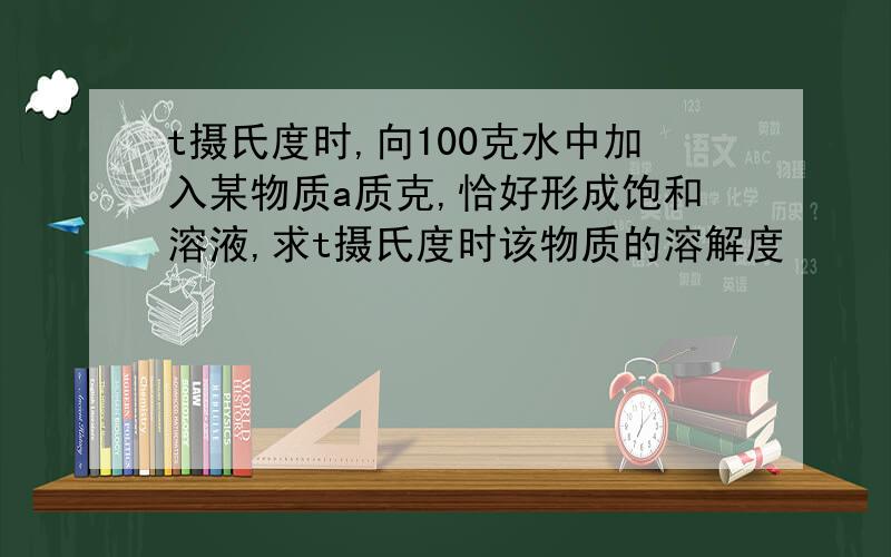 t摄氏度时,向100克水中加入某物质a质克,恰好形成饱和溶液,求t摄氏度时该物质的溶解度