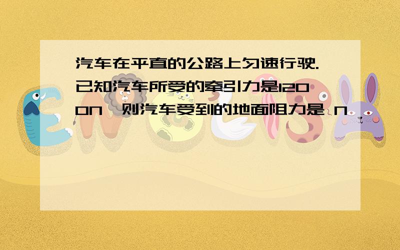 汽车在平直的公路上匀速行驶.已知汽车所受的牵引力是1200N,则汽车受到的地面阻力是 N