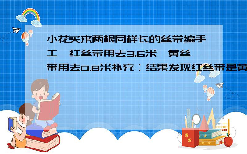 小花买来两根同样长的丝带编手工,红丝带用去3.6米,黄丝带用去0.8米补充：结果发现红丝带是黄丝带的一半,没、每跟丝带长多少米?急啊.拜托了!