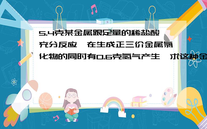 5.4克某金属跟足量的稀盐酸充分反应,在生成正三价金属氯化物的同时有0.6克氢气产生,求这种金属的相对原子质量.