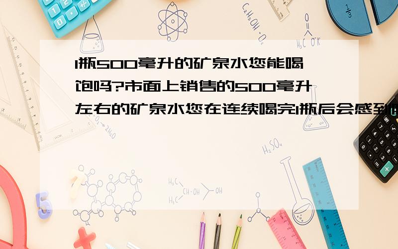 1瓶500毫升的矿泉水您能喝饱吗?市面上销售的500毫升左右的矿泉水您在连续喝完1瓶后会感到肚子胀吗?请各位如实回答.小弟谢谢您了.