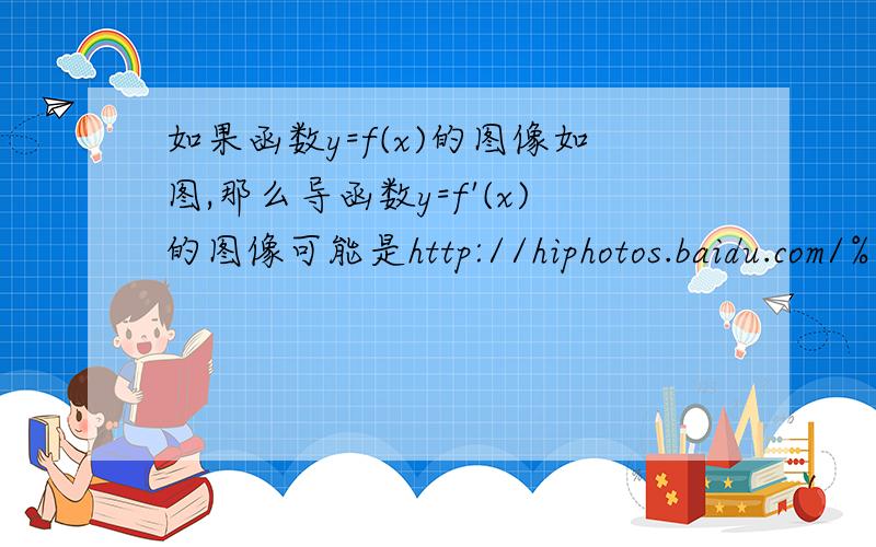 如果函数y=f(x)的图像如图,那么导函数y=f'(x)的图像可能是http://hiphotos.baidu.com/%C1%E8%B7%E7%C6%AE%C3%CE/abpic/item/37a51d38b548fc17b9998f3d.jpghttp://hiphotos.baidu.com/%C1%E8%B7%E7%C6%AE%C3%CE/pic/item/80d3ff809d4019e49023d93d.j