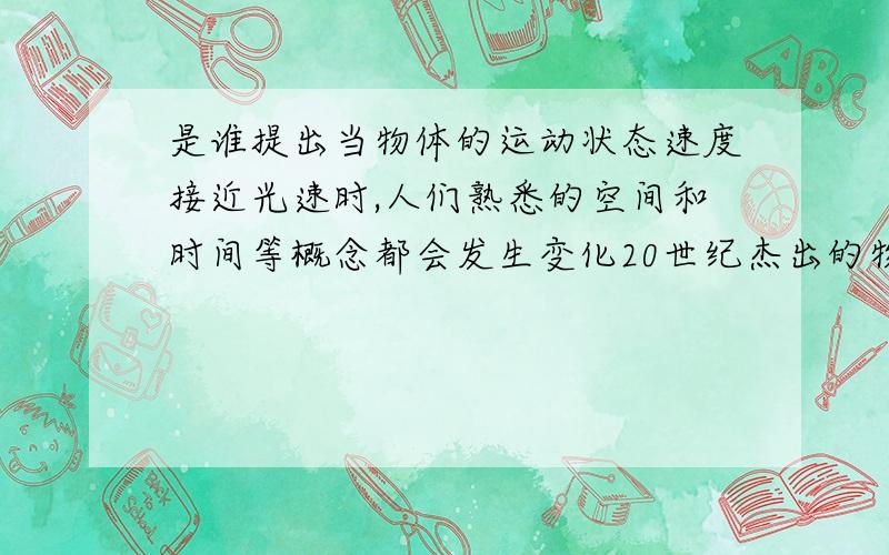 是谁提出当物体的运动状态速度接近光速时,人们熟悉的空间和时间等概念都会发生变化20世纪杰出的物理学家