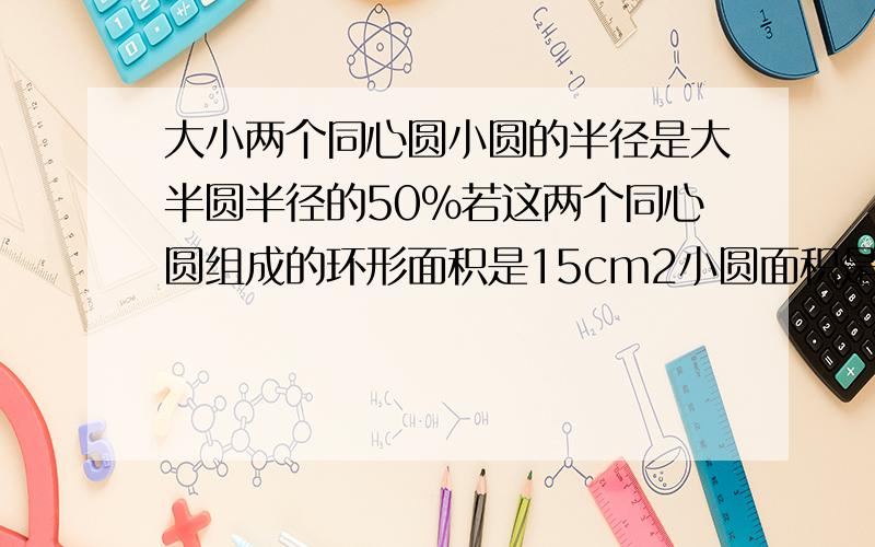 大小两个同心圆小圆的半径是大半圆半径的50%若这两个同心圆组成的环形面积是15cm2小圆面积是（）看下面!大圆面积是（）?详细列式给lots of 积分（BIG)