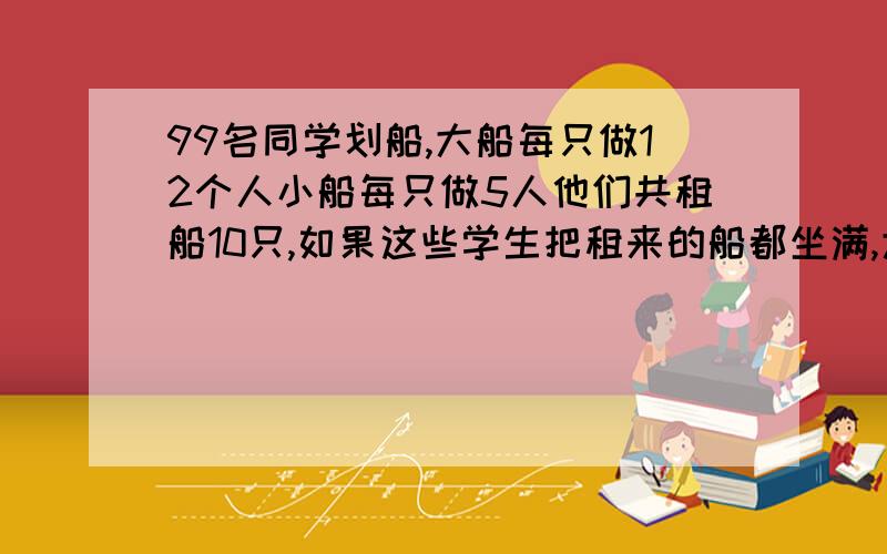 99名同学划船,大船每只做12个人小船每只做5人他们共租船10只,如果这些学生把租来的船都坐满,大小船.99名同学划船,大船每只做12个人,小船每只做5人他们共租船10只,如果这些学生把租来的船