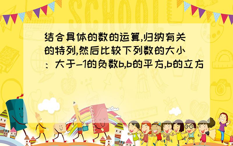 结合具体的数的运算,归纳有关的特列,然后比较下列数的大小：大于-1的负数b,b的平方,b的立方