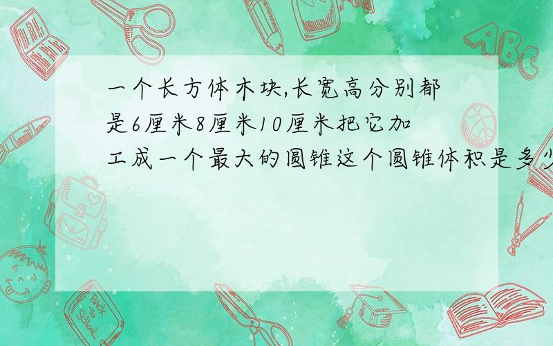 一个长方体木块,长宽高分别都是6厘米8厘米10厘米把它加工成一个最大的圆锥这个圆锥体积是多少?