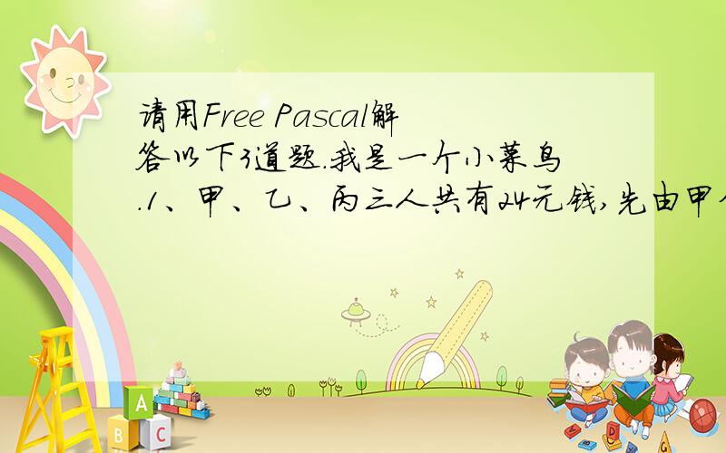 请用Free Pascal解答以下3道题.我是一个小菜鸟.1、甲、乙、丙三人共有24元钱,先由甲分钱给乙、丙二人,所分给得数与各人已有的数相同；接着由乙分给丙、甲,分发同前；再有丙分钱给甲、乙,