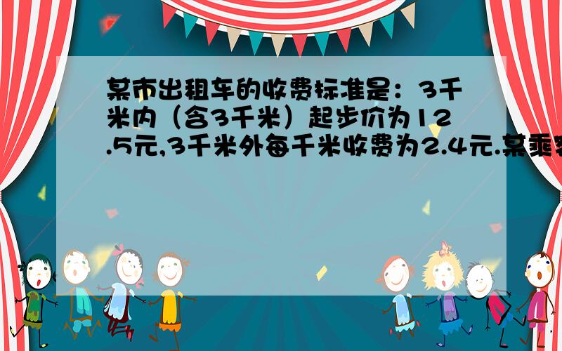 某市出租车的收费标准是：3千米内（含3千米）起步价为12.5元,3千米外每千米收费为2.4元.某乘客坐出租车X千米.（1）试用关于X的代数式分情况表示该乘客的付费.（2）如果该乘客坐了10千米,