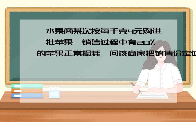 一水果商某次按每千克4元购进一批苹果,销售过程中有20%的苹果正常损耗,问该商家把销售价定位多少可以避