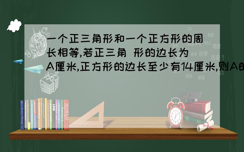 一个正三角形和一个正方形的周长相等,若正三角 形的边长为A厘米,正方形的边长至少有14厘米,则A的取值范围是