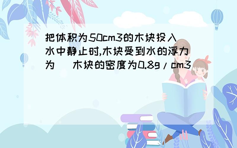 把体积为50cm3的木块投入水中静止时,木块受到水的浮力为 (木块的密度为0.8g/cm3)