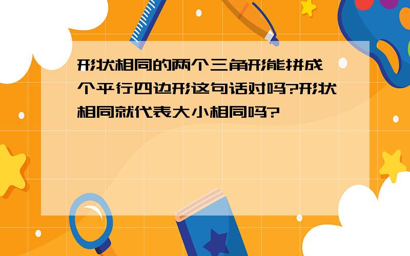 形状相同的两个三角形能拼成一个平行四边形这句话对吗?形状相同就代表大小相同吗?