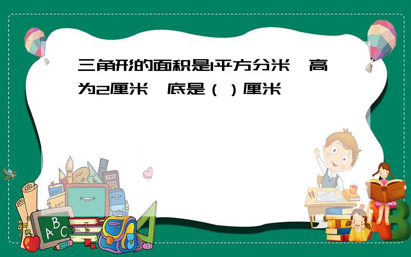 三角形的面积是1平方分米,高为2厘米,底是（）厘米