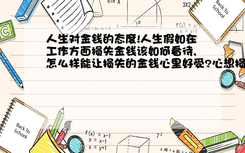 人生对金钱的态度!人生假如在工作方面损失金钱该如何看待,怎么样能让损失的金钱心里好受?心想损失的钱够自己买好多东西呢!心里怪难受的!