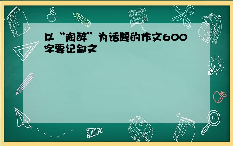 以“陶醉”为话题的作文600字要记叙文