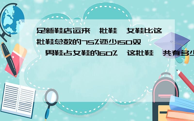 足新鞋店运来一批鞋,女鞋比这批鞋总数的75%还少150双,男鞋占女鞋的60%,这批鞋一共有多少双?