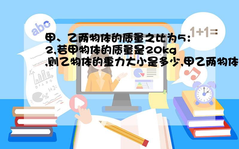 甲、乙两物体的质量之比为5：2,若甲物体的质量是20kg,则乙物体的重力大小是多少,甲乙两物体的重力之比是多少