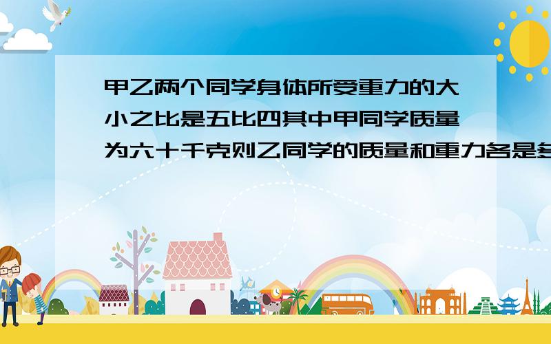 甲乙两个同学身体所受重力的大小之比是五比四其中甲同学质量为六十千克则乙同学的质量和重力各是多少