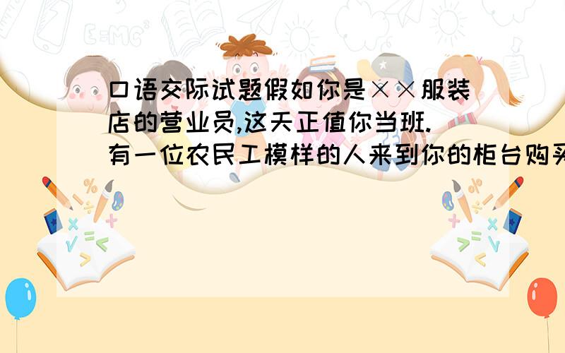 口语交际试题假如你是××服装店的营业员,这天正值你当班.有一位农民工模样的人来到你的柜台购买御寒的冬衣,你该怎样应对才能使这位顾客满意而归?下面是购物的具体语言情境,请你填写