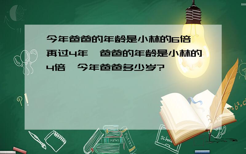 今年爸爸的年龄是小林的6倍,再过4年,爸爸的年龄是小林的4倍,今年爸爸多少岁?