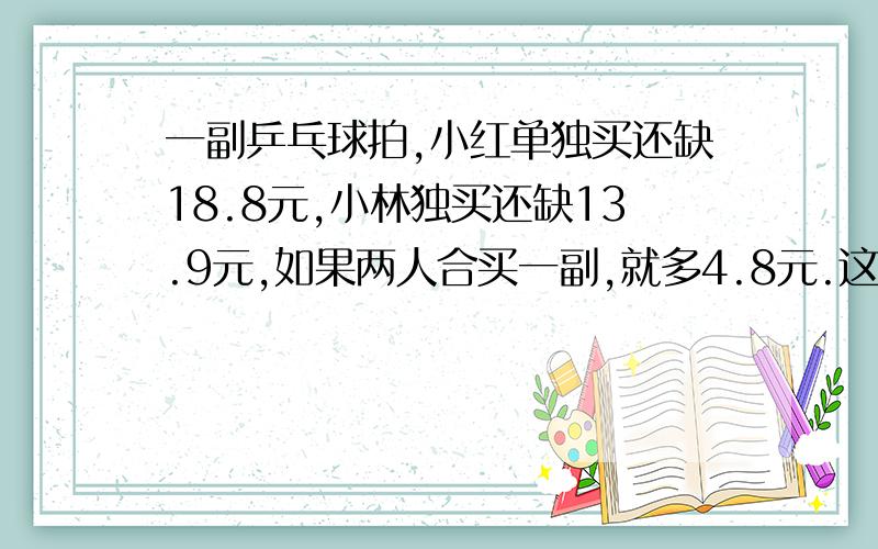 一副乒乓球拍,小红单独买还缺18.8元,小林独买还缺13.9元,如果两人合买一副,就多4.8元.这副乒乓球拍的单价是多少元?不要用x