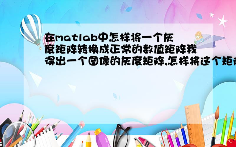 在matlab中怎样将一个灰度矩阵转换成正常的数值矩阵我得出一个图像的灰度矩阵,怎样将这个矩阵转变成正常的矩阵,对其进行乘除运算后的元素值可以超出0-255的范围,大牛们,