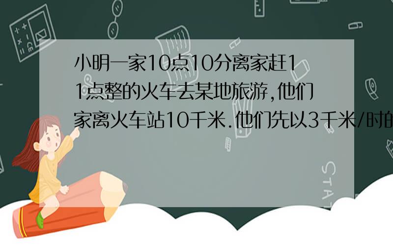 小明一家10点10分离家赶11点整的火车去某地旅游,他们家离火车站10千米.他们先以3千米/时的速度走了5...小明一家10点10分离家赶11点整的火车去某地旅游,他们家离火车站10千米.他们先以3千米/