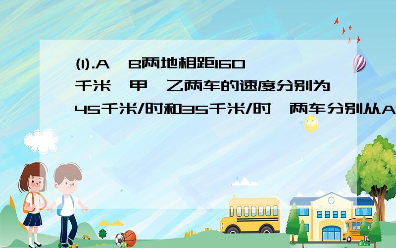 (1).A、B两地相距160千米,甲、乙两车的速度分别为45千米/时和35千米/时,两车分别从A、B两地同时出发,相向而行,经过多少小时两车第一次相距80千米?(2)请你改变（1）中的某些条件,使所列方程