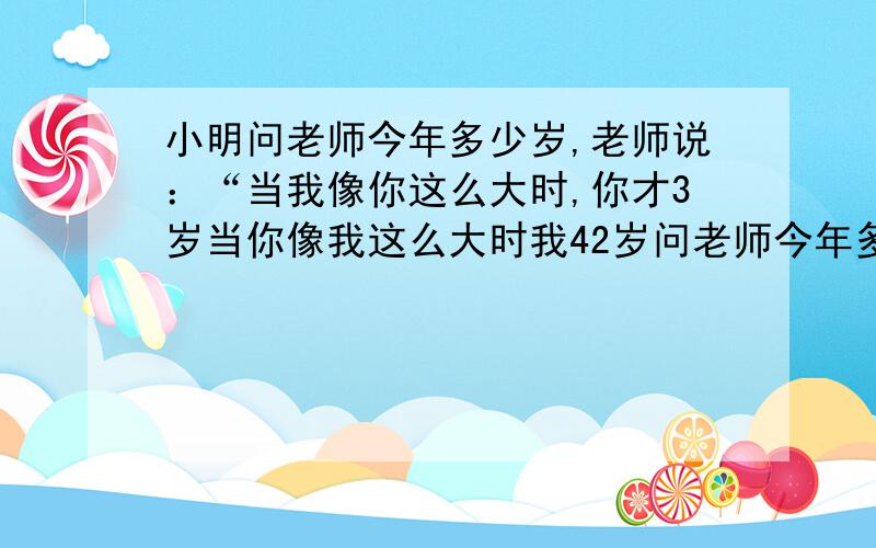 小明问老师今年多少岁,老师说：“当我像你这么大时,你才3岁当你像我这么大时我42岁问老师今年多少岁